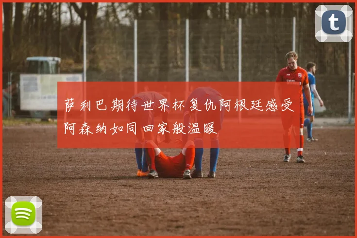 萨利巴期待世界杯复仇阿根廷感受阿森纳如同回家般温暖