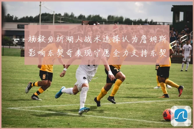 杨毅分析湖人战术选择认为詹姆斯影响东契奇表现宁愿全力支持东契奇
