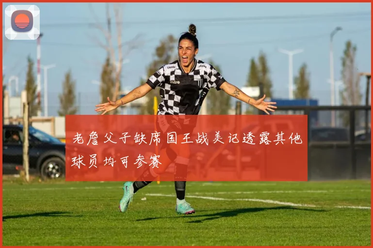 老詹父子缺席国王战美记透露其他球员均可参赛
