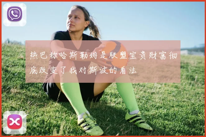 热巴称哈斯勒姆是联盟宝贵财富彻底改变了我对斯波的看法