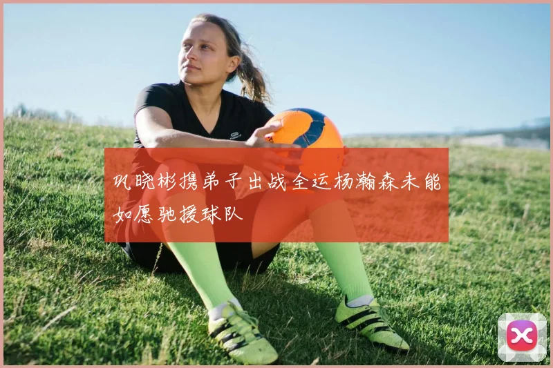 巩晓彬携弟子出战全运杨瀚森未能如愿驰援球队
