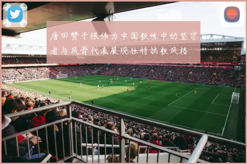 唐田赞于根伟为中国教练中的坚守者与风骨代表展现独特执教风格