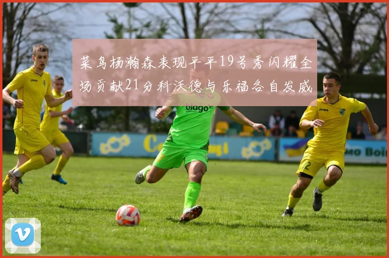 菜鸟杨瀚森表现平平19号秀闪耀全场贡献21分科沃德与乐福各自发威