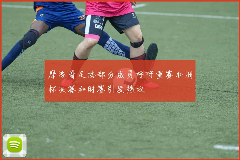 摩洛哥足协部分成员呼吁重赛非洲杯决赛加时赛引发热议