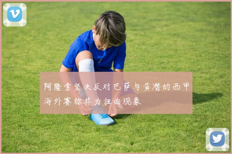 阿隆索坚决反对巴萨与黄潜的西甲海外赛称其为扭曲现象