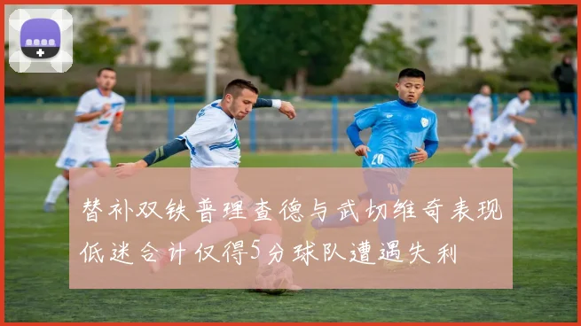 替补双铁普理查德与武切维奇表现低迷合计仅得5分球队遭遇失利