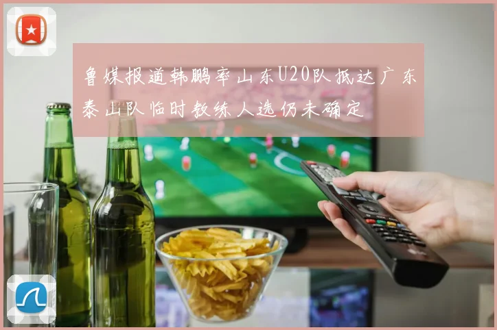 鲁媒报道韩鹏率山东U20队抵达广东泰山队临时教练人选仍未确定