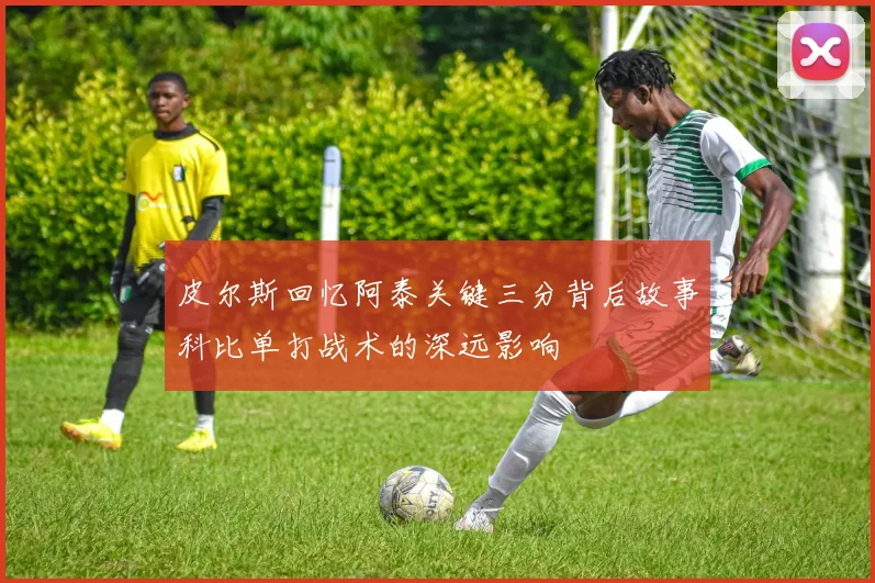 皮尔斯回忆阿泰关键三分背后故事科比单打战术的深远影响