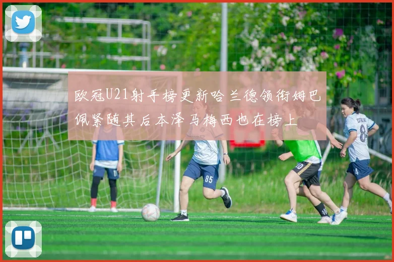 欧冠U21射手榜更新哈兰德领衔姆巴佩紧随其后本泽马梅西也在榜上