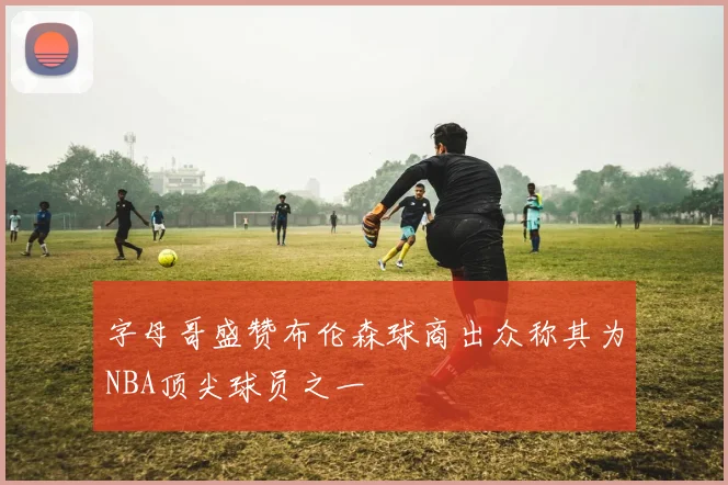 字母哥盛赞布伦森球商出众称其为NBA顶尖球员之一
