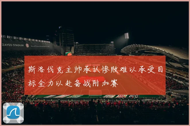 斯洛伐克主帅承认惨败难以承受目标全力以赴备战附加赛