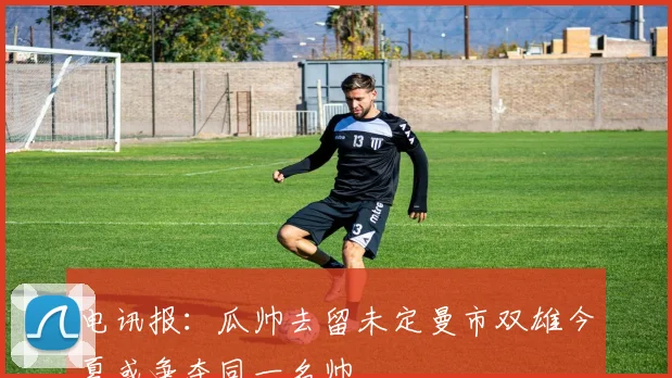 电讯报：瓜帅去留未定曼市双雄今夏或争夺同一名帅
