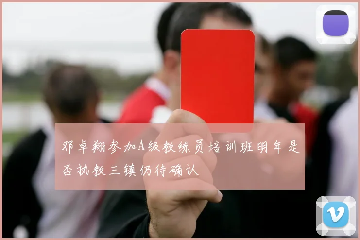 邓卓翔参加A级教练员培训班明年是否执教三镇仍待确认
