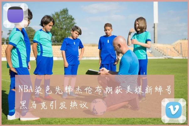 NBA染色先锋杰伦布朗获美媒新绰号黑马克引发热议