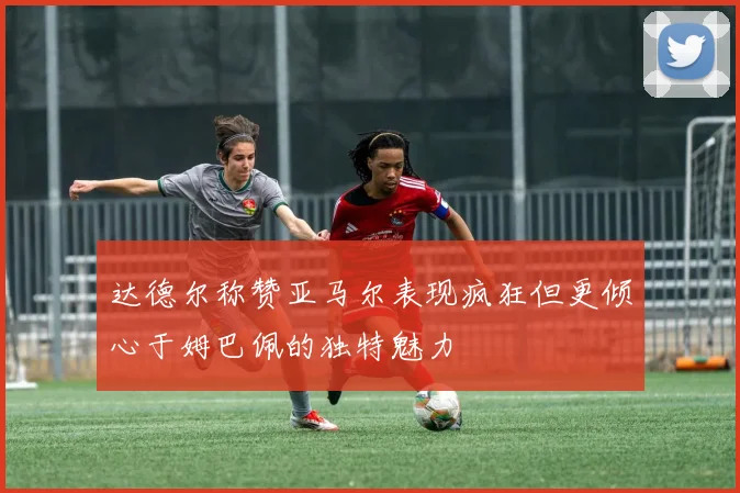 达德尔称赞亚马尔表现疯狂但更倾心于姆巴佩的独特魅力