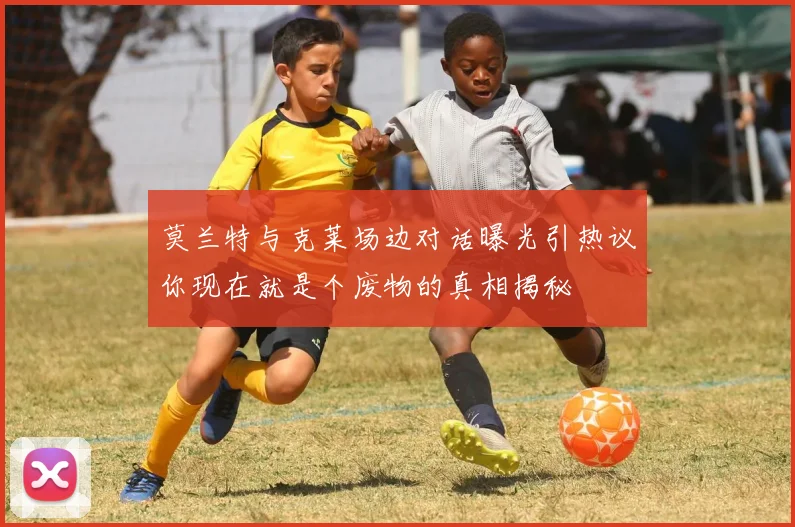 莫兰特与克莱场边对话曝光引热议你现在就是个废物的真相揭秘