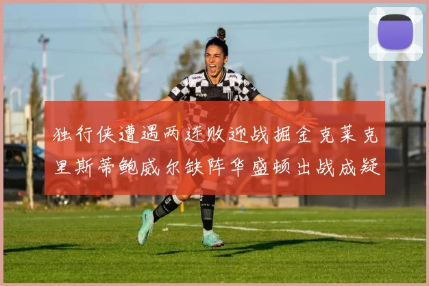 独行侠遭遇两连败迎战掘金克莱克里斯蒂鲍威尔缺阵华盛顿出战成疑