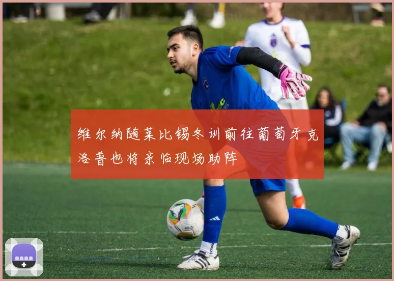 维尔纳随莱比锡冬训前往葡萄牙克洛普也将亲临现场助阵