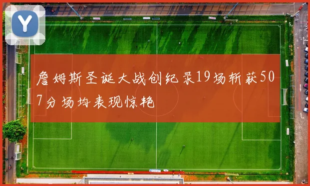 詹姆斯圣诞大战创纪录19场斩获507分场均表现惊艳