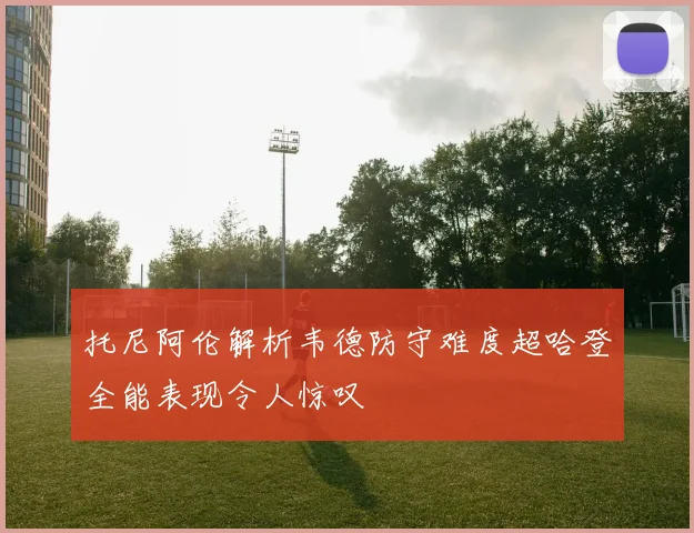 托尼阿伦解析韦德防守难度超哈登全能表现令人惊叹