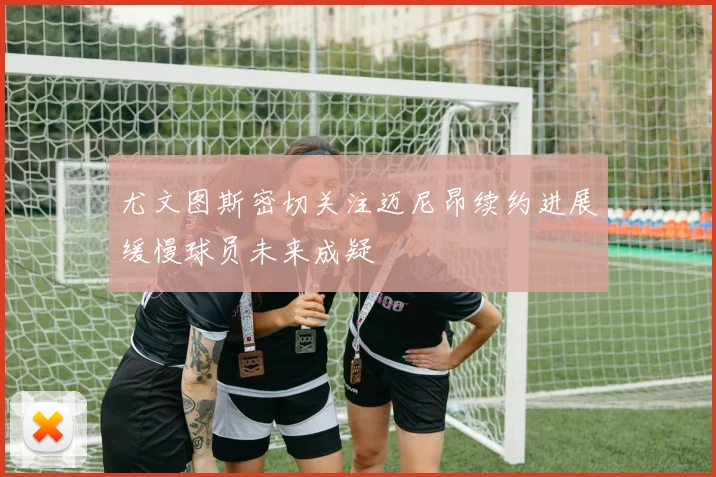 尤文图斯密切关注迈尼昂续约进展缓慢球员未来成疑