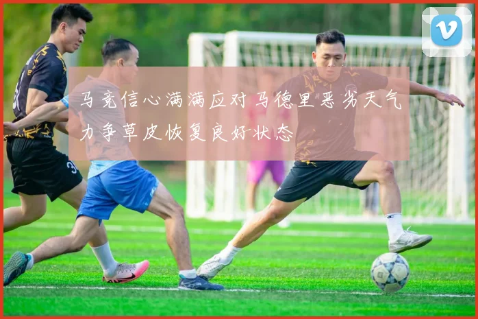 马竞信心满满应对马德里恶劣天气力争草皮恢复良好状态