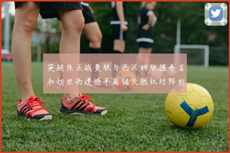 英超焦点战曼联与西汉姆联握手言和切尔西遗憾平局错失胜机对阵利兹联