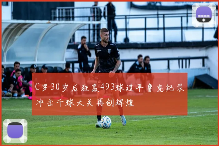 C罗30岁后狂轰493球追平鲁克纪录冲击千球大关再创辉煌