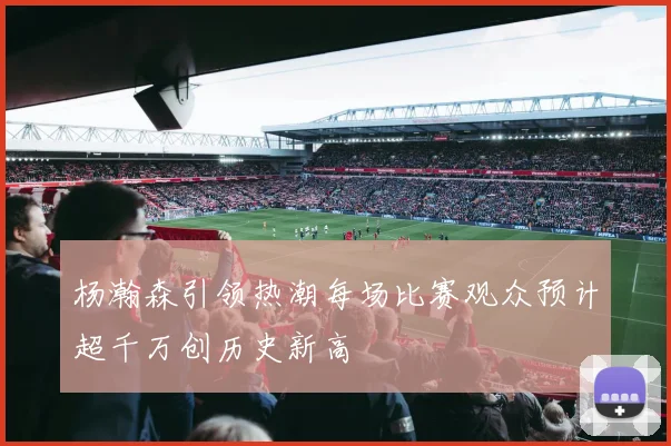 杨瀚森引领热潮每场比赛观众预计超千万创历史新高