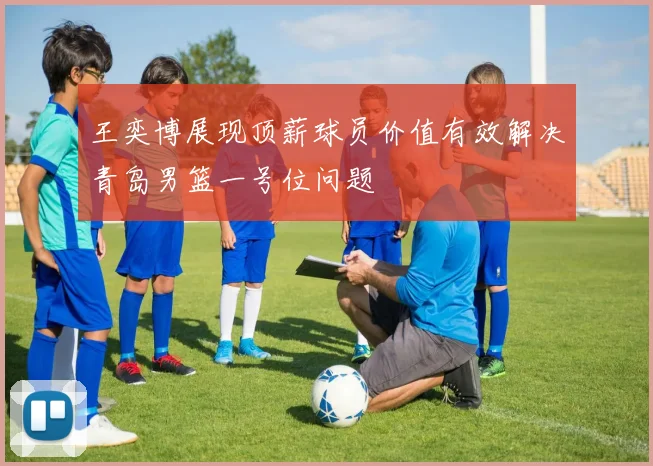 王奕博展现顶薪球员价值有效解决青岛男篮一号位问题