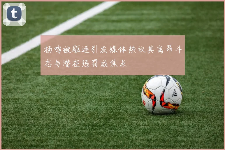 杨鸣被驱逐引发媒体热议其高昂斗志与潜在惩罚成焦点