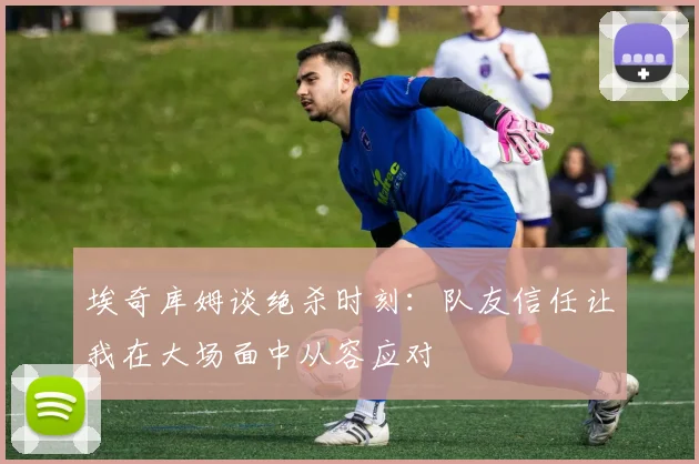 埃奇库姆谈绝杀时刻：队友信任让我在大场面中从容应对