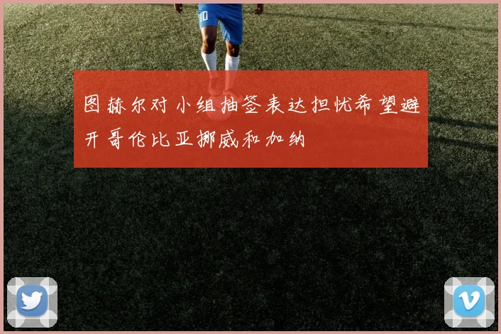 图赫尔对小组抽签表达担忧希望避开哥伦比亚挪威和加纳