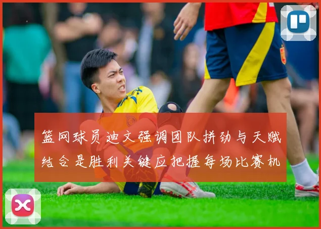 篮网球员迪文强调团队拼劲与天赋结合是胜利关键应把握每场比赛机会