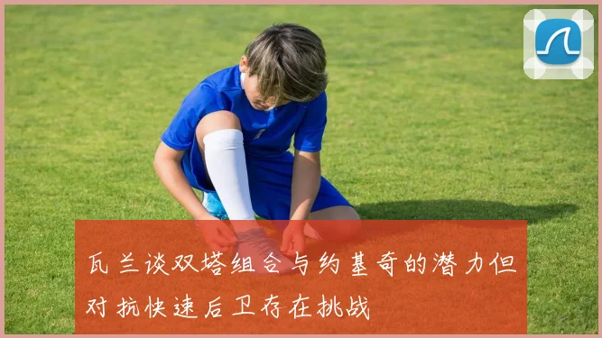 瓦兰谈双塔组合与约基奇的潜力但对抗快速后卫存在挑战