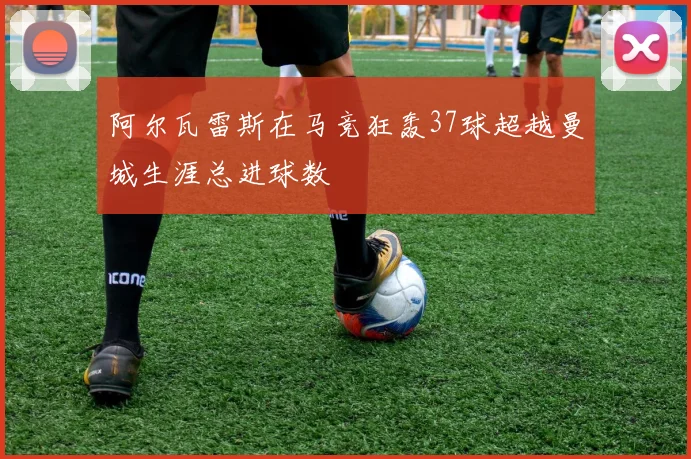 阿尔瓦雷斯在马竞狂轰37球超越曼城生涯总进球数