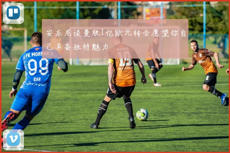安东尼谈曼联1亿欧元转会愿望称自己具备独特魅力