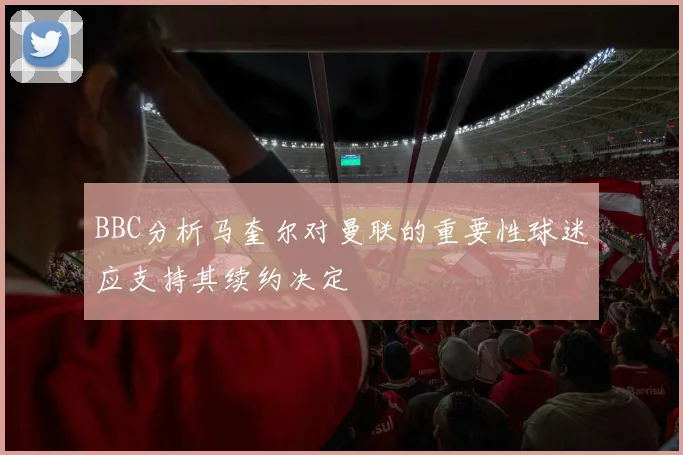 BBC分析马奎尔对曼联的重要性球迷应支持其续约决定