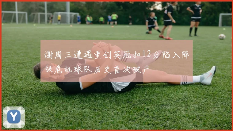 谢周三遭遇重创英冠扣12分陷入降级危机球队历史首次破产
