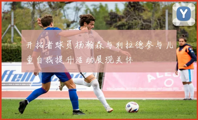 开拓者球员杨瀚森与利拉德参与儿童自我提升活动展现关怀